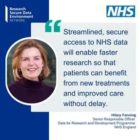 Quote from Hilary Fanning: Streamlined, secure access o NHS data will enable faster research so that patients can benefit from mew treatments and improved care without delay."